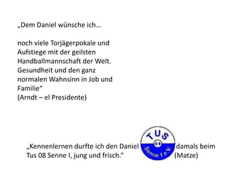 „Dem Daniel wünsche ich…
noch viele Torjägerpokale und
Aufstiege mit der geilsten
Handballmannschaft der Welt.
Gesundheit und den ganz
normalen Wahnsinn in Job und
Familie“
(Arndt – el Presidente)
„Kennenlernen durfte ich den Daniel damals beim
Tus 08 Senne I, jung und frisch.“ (Matze)
 