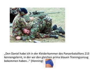 „Den Daniel habe ich in der Kleiderkammer des Panzerbataillons 213
kennengelernt, in der wir den gleichen prima blauen Trainingsanzug
bekommen haben…“ (Henning)
 