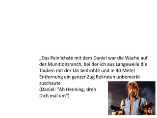 „Das Peinlichste mit dem Daniel war die Wache auf
der Munitionsranch, bei der ich aus Langeweile die
Tauben mit der Uzi bedrohte und in 40 Meter
Entfernung ein ganzer Zug Rekruten unbemerkt
zuschaute
(Daniel: "Äh Henning, dreh
Dich mal um")
 
