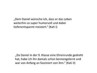 „Dem Daniel wünsche ich, dass er das Leben
weiterhin so super humorvoll und dabei
tiefenentspannt meistert.“ (Kati I)
„Da Daniel in der 9. Klasse eine Ehrenrunde gedreht
hat, habe ich ihn damals schon kennengelernt und
war von Anfang an fasziniert von ihm.“ (Kati II)
 