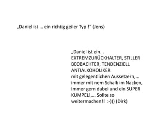 „Daniel ist ein…
EXTREMZURÜCKHALTER, STILLER
BEOBACHTER, TENDENZIELL
ANTIALKOHOLIKER
mit gelegentlichen Aussetzern,...
immer mit nem Schalk im Nacken,
Immer gern dabei und ein SUPER
KUMPEL!,... Sollte so
weitermachen!! :-))) (Dirk)
„Daniel ist … ein richtig geiler Typ !“ (Jens)
 
