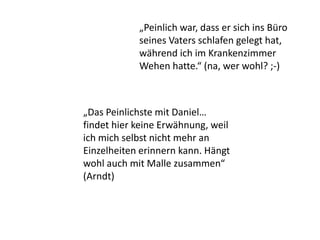 „Das Peinlichste mit Daniel…
findet hier keine Erwähnung, weil
ich mich selbst nicht mehr an
Einzelheiten erinnern kann. Hängt
wohl auch mit Malle zusammen“
(Arndt)
„Peinlich war, dass er sich ins Büro
seines Vaters schlafen gelegt hat,
während ich im Krankenzimmer
Wehen hatte.“ (na, wer wohl? ;-)
 