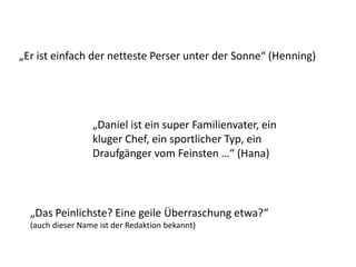„Daniel ist ein super Familienvater, ein
kluger Chef, ein sportlicher Typ, ein
Draufgänger vom Feinsten …“ (Hana)
„Er ist einfach der netteste Perser unter der Sonne“ (Henning)
„Das Peinlichste? Eine geile Überraschung etwa?“
(auch dieser Name ist der Redaktion bekannt)
 