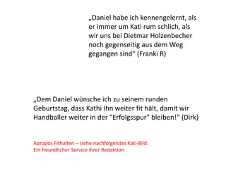 „Dem Daniel wünsche ich zu seinem runden
Geburtstag, dass Kathi Ihn weiter fit hält, damit wir
Handballer weiter in der "Erfolgsspur" bleiben!“ (Dirk)
Apropos Fithalten – siehe nachfolgendes Kati-Bild.
Ein freundlicher Service ihrer Redaktion
„Daniel habe ich kennengelernt, als
er immer um Kati rum schlich, als
wir uns bei Dietmar Holzenbecher
noch gegenseitig aus dem Weg
gegangen sind“ (Franki R)
 