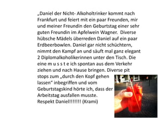 „Daniel der Nicht- Alkoholtrinker kommt nach
Frankfurt und feiert mit ein paar Freunden, mir
und meiner Freundin den Geburtstag einer sehr
guten Freundin im Apfelwein Wagner. Diverse
hübsche Mädels überreden Daniel auf ein paar
Erdbeerbowlen. Daniel gar nicht schüchtern,
nimmt den Kampf an und säuft mal ganz elegant
2 Diplomalkoholikerinnen unter den Tisch. Die
eine m u s s t e ich spontan aus dem Verkehr
ziehen und nach Hause bringen. Diverse pit
stops zum „durch den Kopf gehen
lassen“ inbegriffen und vom
Geburtstagskind hörte ich, dass der nächste
Arbeitstag ausfallen musste.
Respekt Daniel!!!!!!! (Krami)
 