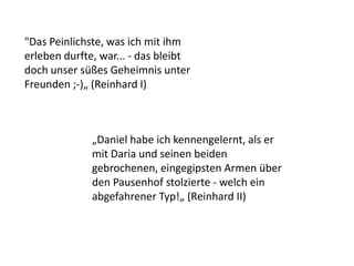 „Daniel habe ich kennengelernt, als er
mit Daria und seinen beiden
gebrochenen, eingegipsten Armen über
den Pausenhof stolzierte - welch ein
abgefahrener Typ!„ (Reinhard II)
"Das Peinlichste, was ich mit ihm
erleben durfte, war... - das bleibt
doch unser süßes Geheimnis unter
Freunden ;-)„ (Reinhard I)
 