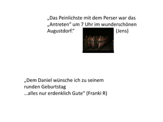 „Dem Daniel wünsche ich zu seinem
runden Geburtstag
…alles nur erdenklich Gute“ (Franki R)
„Das Peinlichste mit dem Perser war das
„Antreten“ um 7 Uhr im wunderschönen
Augustdorf.“ (Jens)
 