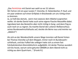 „Das Peinlichste mit Daniel war wohl so vor 31 Jahren:
Wir fuhren mit ein paar Leuten T. Viererbe, D. Holzenbecher, P. Hauf, und
ein paar anderen auf einen Grillplatz in Brackwede um uns richtig einen
zu brennen.
Ja, so hieß das damals, wenn man exzessiv dem Alkohol zusprechen
wollte. Ich denke Daniel hatte auch seine eigene Flasche MezzoMix dabei.
Irgendwie kam das Besäufnis aber nicht richtig in Gang und dann fing es
auch noch an zu regnen. Da machte Daniel den unteren Reißverschluss
seines Bundeswehrschlafsacks auf, steckte die Beine raus und meinte nur
„Abfahrt“!
Als sich an der Wendeschleife unsere Wege trennten saß Daniel hinten
bei Thomas Viererbe auf dem Moppet, immer noch im Bundeswehr-
schlafsack, und das Fußteil des selbigen hatte sich zu einem fast
Fahrbahnbreitem Bremsfallschirm aufgebläht. Ich denke Thomas wundert
sich bis heute, warum seine getunte CB400N an dem Abend nicht so
richtig aus dem Quark kam…“ (Franki R.)
 