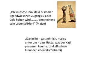 „Daniel ist - ganz ehrlich, mal so
unter uns - dass Beste, was der Kati
passieren konnte. Und all seinen
Freunden ebenfalls.“ (Krami)
„Ich wünsche ihm, dass er immer
irgendwie einen Zugang zu Coca
Cola haben wird………. anscheinend
sein Lebenselixier!“ (Matze)
 