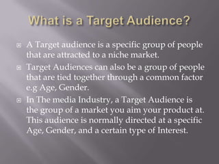  A Target audience is a specific group of people
that are attracted to a niche market.
 Target Audiences can also be a group of people
that are tied together through a common factor
e.g Age, Gender.
 In The media Industry, a Target Audience is
the group of a market you aim your product at.
This audience is normally directed at a specific
Age, Gender, and a certain type of Interest.
 