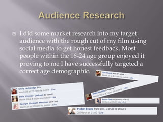  I did some market research into my target
audience with the rough cut of my film using
social media to get honest feedback. Most
people within the 16-24 age group enjoyed it
proving to me I have successfully targeted a
correct age demographic.
 