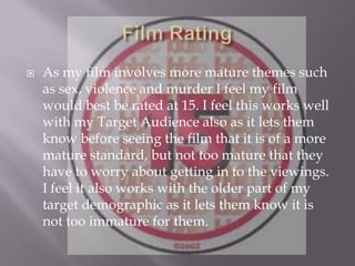  As my film involves more mature themes such
as sex, violence and murder I feel my film
would best be rated at 15. I feel this works well
with my Target Audience also as it lets them
know before seeing the film that it is of a more
mature standard, but not too mature that they
have to worry about getting in to the viewings.
I feel it also works with the older part of my
target demographic as it lets them know it is
not too immature for them.
 