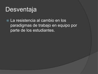 DesventajaLa resistencia al cambio en los paradigmas de trabajo en equipo por parte de los estudiantes.
