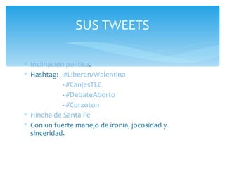 Inclinación política . Hashtag:  - #LiberenAValentina -  #CanjesTLC  -  #DebateAborto -  #Corzoton  Hincha de S anta Fe  Con un fuerte manejo de ironía, jocosidad y sinceridad. SUS TWEETS 