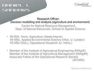 Daniel L
Sandars
Research Officer:
Decision modelling and analysis (agriculture and environment)
Centre for Natural Resource Management,
Dept. of Natural Resources, School of Applied Science
• ’90 BSc. Hons. Agriculture (Seale-Hayne)
’94 MSc, Applied Environmental Science (Wye, U. London)
‘05 MSc (Dist.), Operational Research (U. Herts.)
• Member of the Institute of Agricultural Engineering (MIAgrE)
Member of the Institute of Agricultural Management (MIAgrM)
Associate Fellow of the Operational Research Society
(AFORS)
 