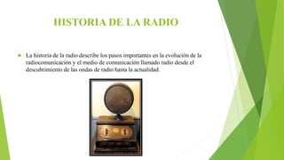 HISTORIA DE LA RADIO
 La historia de la radio describe los pasos importantes en la evolución de la
radiocomunicación y el medio de comunicación llamado radio desde el
descubrimiento de las ondas de radio hasta la actualidad.
 