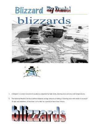 1. A blizzard is a severe snowstorm usually accompanied by high winds, blowing snow and very cold temperatures.
2. The National Weather Services defines blizzards as large amounts of falling or blowing snow with winds in excess of
35 mph and visibilities of less than ¼ of a mile for a period of more than 3 hours.
 