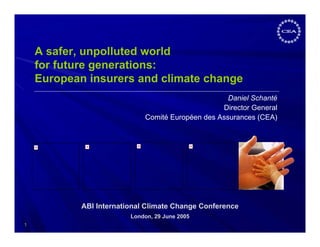 A safer, unpolluted world
    for future generations:
    European insurers and climate change
                                                    Daniel Schanté
                                                  Director General
                             Comité Européen des Assurances (CEA)




            ABI International Climate Change Conference
                         London, 29 June 2005
1