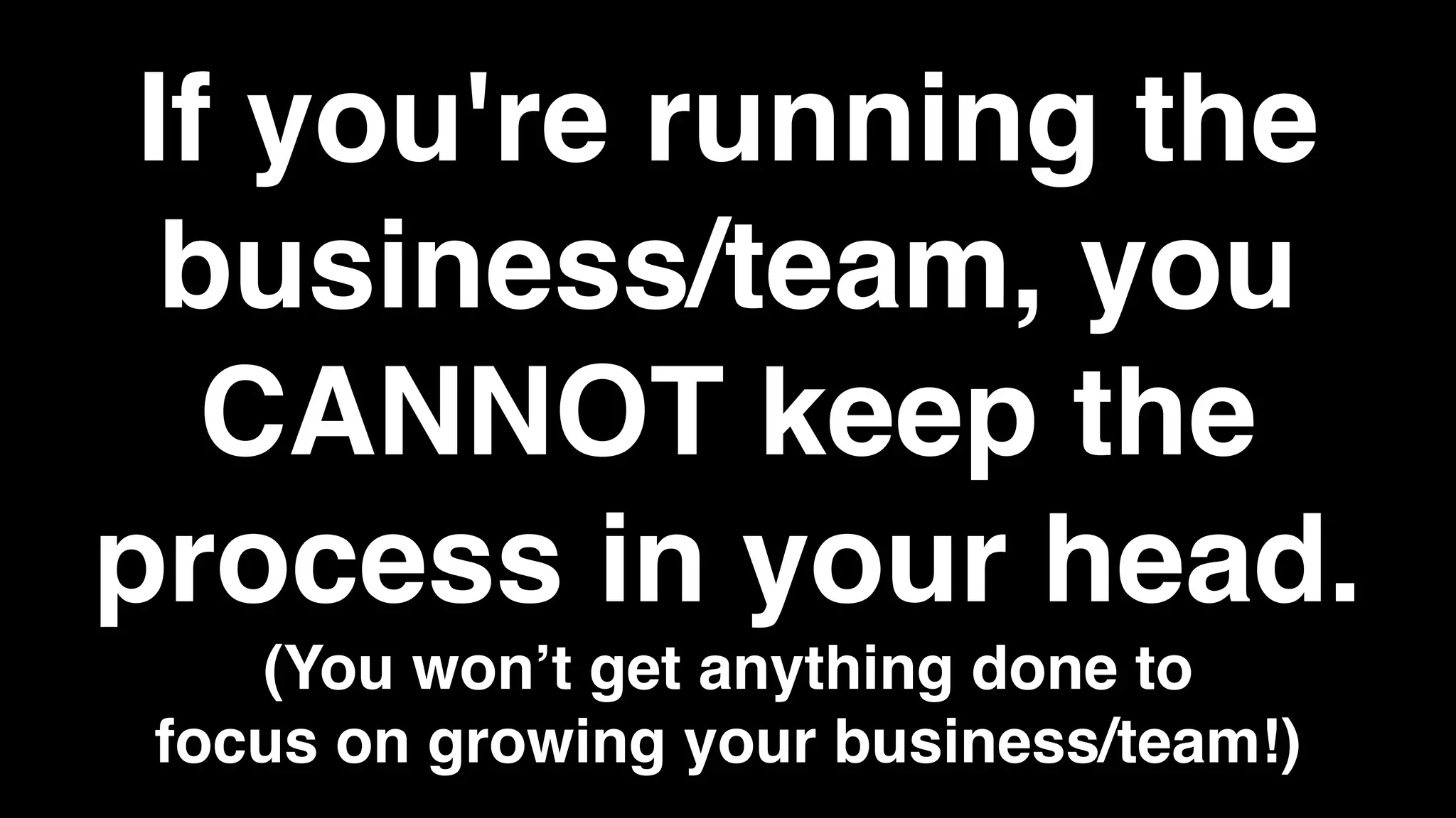 If you're running the
business/team, you
CANNOT keep the
process in your head.
(You won’t get anything done to
focus on growing your business/team!)