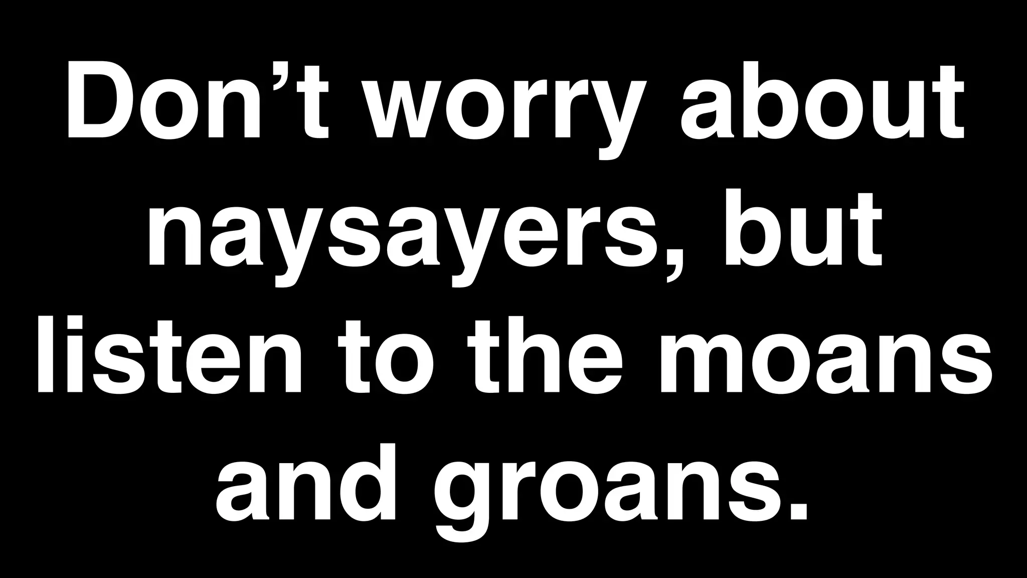 Don’t worry about
naysayers, but
listen to the moans
and groans.