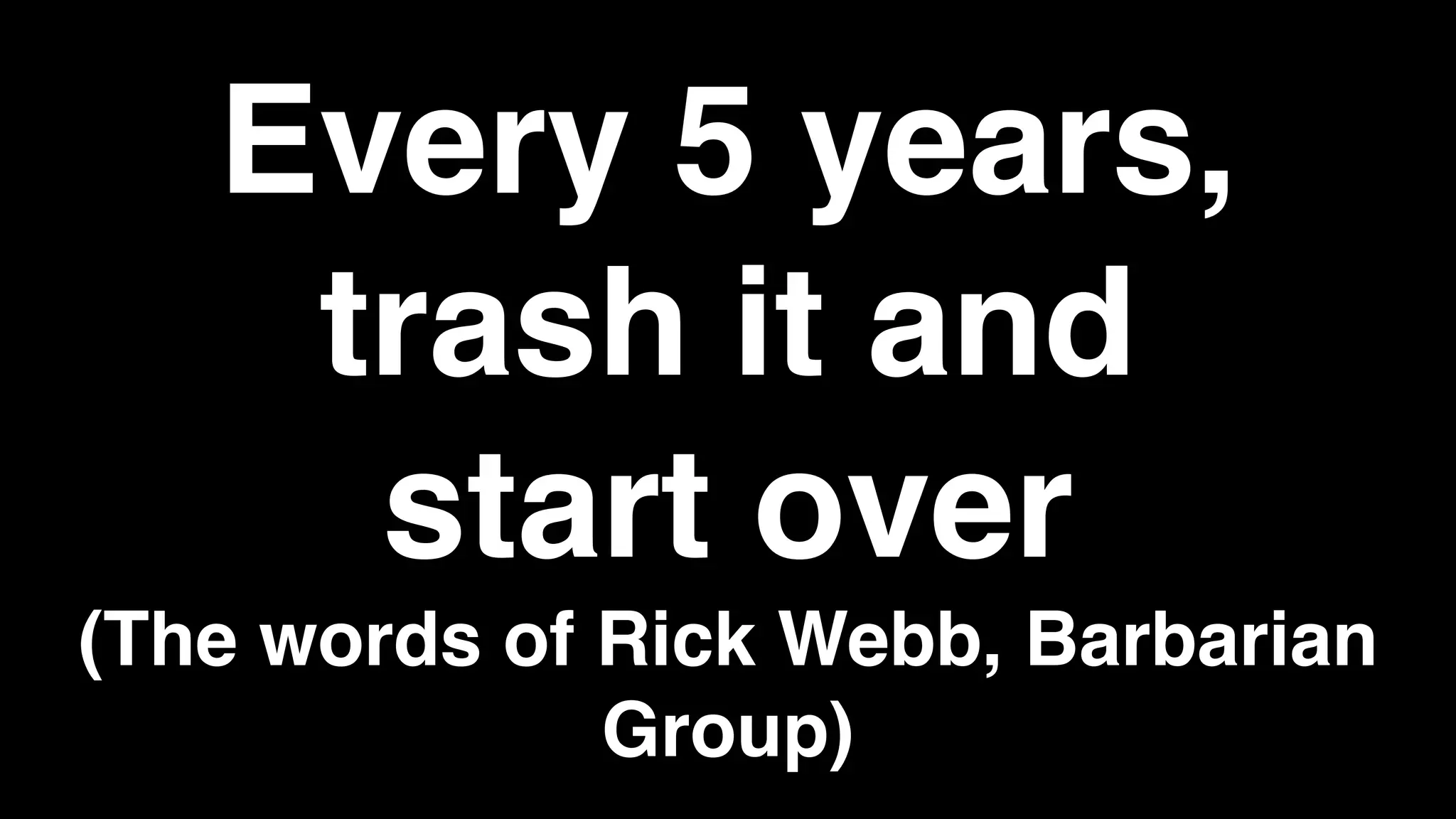 Every 5 years,
trash it and
start over
(The words of Rick Webb, Barbarian
Group)