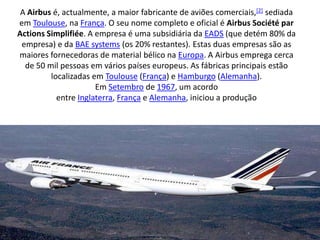 A Airbus é, actualmente, a maior fabricante de aviões comerciais,[2] sediada em Toulouse, na França. O seu nome completo e oficial é Airbus Société par ActionsSimplifiée. A empresa é uma subsidiária da EADS (que detém 80% da empresa) e da BAE systems (os 20% restantes). Estas duas empresas são as maiores fornecedoras de material bélico na Europa. A Airbus emprega cerca de 50 mil pessoas em vários países europeus. As fábricas principais estão localizadas em Toulouse (França) e Hamburgo (Alemanha).Em Setembro de 1967, um acordo entre Inglaterra, França e Alemanha, iniciou a produção 