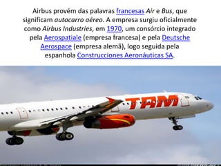 Airbus provém das palavras francesas Air e Bus, que significam autocarro aéreo. A empresa surgiu oficialmente como Airbus Industries, em 1970, um consórcio integrado pela Aerospatiale (empresa francesa) e pela Deutsche Aerospace (empresa alemã), logo seguida pela espanhola Construcciones Aeronáuticas SA.