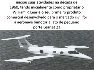 iniciou suas atividades na década de 1960, tendo inicialmente como proprietário William P. Lear e o seu primeiro produto comercial desenvolvido para o mercado civil foi a aeronave bimotor a jato de pequeno porte Learjet 23