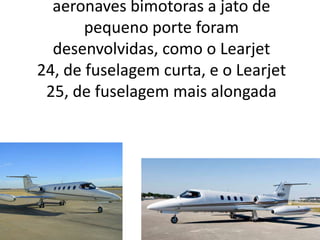 Posteriormente, outros modelos de aeronaves bimotoras a jato de pequeno porte foram desenvolvidas, como o Learjet 24, de fuselagem curta, e o Learjet 25, de fuselagem mais alongada