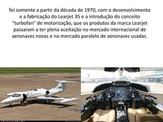 foi somente a partir da década de 1970, com o desenvolvimento e a fabricação do Learjet 35 e a introdução do conceito "turbofan" de motorização, que os produtos da marca Learjet passaram a ter plena aceitação no mercado internacional de aeronaves novas e no mercado paralelo de aeronaves usadas.