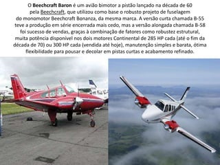 O Beechcraft Baron é um avião bimotor a pistão lançado na década de 60 pela Beechcraft, que utilizou como base o robusto projeto de fuselagem do monomotor Beechcraft Bonanza, da mesma marca. A versão curta chamada B-55 teve a produção em série encerrada mais cedo, mas a versão alongada chamada B-58 foi sucesso de vendas, graças à combinação de fatores como robustez estrutural, muita potência disponível nos dois motores Continental de 285 HP cada (até o fim da década de 70) ou 300 HP cada (vendida até hoje), manutenção simples e barata, ótima flexibilidade para pousar e decolar em pistas curtas e acabamento refinado.