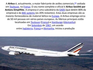 A Airbus é, actualmente, a maior fabricante de aviões comerciais,[2] sediada em Toulouse, na França. O seu nome completo e oficial é Airbus Société par ActionsSimplifiée. A empresa é uma subsidiária da EADS (que detém 80% da empresa) e da BAE systems (os 20% restantes). Estas duas empresas são as maiores fornecedoras de material bélico na Europa. A Airbus emprega cerca de 50 mil pessoas em vários países europeus. As fábricas principais estão localizadas em Toulouse (França) e Hamburgo (Alemanha).Em Setembro de 1967, um acordo entre Inglaterra, França e Alemanha, iniciou a produção 