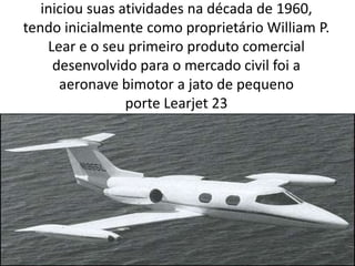 iniciou suas atividades na década de 1960, tendo inicialmente como proprietário William P. Lear e o seu primeiro produto comercial desenvolvido para o mercado civil foi a aeronave bimotor a jato de pequeno porte Learjet 23