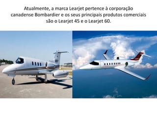 Atualmente, a marca Learjet pertence à corporação canadense Bombardier e os seus principais produtos comerciais são o Learjet 45 e o Learjet 60.