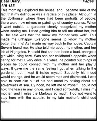 Dear Diary,                                           Pages
119-135
This morning I explored the house, and I became sure of the
fact that my dollhouse was a replica of this place. Although in
the dollhouse, where there had been portraits of people,
there were now mirrors or paintings of country scenes. When
I went outside, a gardener clearly recognized my mother
when seeing me. I tried getting him to tell me about her, but
all he said was that “he knew my mother very well”. This
made me unhappy. Everyone seems to know my mother
better than me! As I made my way back to the house, Captain
Severn found me. He also told me about my mother, and her
life at Highgates. He said that she had been a loud, energetic
girl while living here. Was she her childhood’s opposite when
caring for me? Every once in a while, he pointed out things or
places he could connect with my mother and her playful
ways. It gave me the same feeling I got when talking to the
gardener, but I kept it inside myself. Suddenly his mood
would change, and he would seem mad and distressed. I was
able to coax him out of his bad mood by asking about his
adventures at sea. By noon, he left me to myself. I could not
hold the tears in any longer, and I cried sorrowfully. I miss my
mother, and I miss the Marlows so much, I do not want to
stay here with the captain, in my late mother’s childhood
home.
 