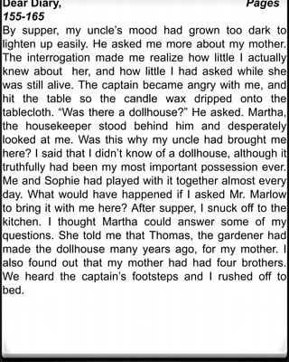 Dear Diary,                                        Pages
155-165
By supper, my uncle’s mood had grown too dark to
lighten up easily. He asked me more about my mother.
The interrogation made me realize how little I actually
knew about her, and how little I had asked while she
was still alive. The captain became angry with me, and
hit the table so the candle wax dripped onto the
tablecloth. “Was there a dollhouse?” He asked. Martha,
the housekeeper stood behind him and desperately
looked at me. Was this why my uncle had brought me
here? I said that I didn’t know of a dollhouse, although it
truthfully had been my most important possession ever.
Me and Sophie had played with it together almost every
day. What would have happened if I asked Mr. Marlow
to bring it with me here? After supper, I snuck off to the
kitchen. I thought Martha could answer some of my
questions. She told me that Thomas, the gardener had
made the dollhouse many years ago, for my mother. I
also found out that my mother had had four brothers.
We heard the captain’s footsteps and I rushed off to
bed.
 