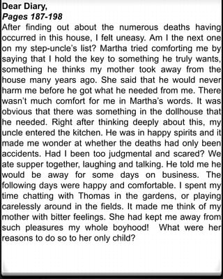Dear Diary,
Pages 187-198
After finding out about the numerous deaths having
occurred in this house, I felt uneasy. Am I the next one
on my step-uncle’s list? Martha tried comforting me by
saying that I hold the key to something he truly wants,
something he thinks my mother took away from the
house many years ago. She said that he would never
harm me before he got what he needed from me. There
wasn’t much comfort for me in Martha’s words. It was
obvious that there was something in the dollhouse that
he needed. Right after thinking deeply about this, my
uncle entered the kitchen. He was in happy spirits and it
made me wonder at whether the deaths had only been
accidents. Had I been too judgmental and scared? We
ate supper together, laughing and talking. He told me he
would be away for some days on business. The
following days were happy and comfortable. I spent my
time chatting with Thomas in the gardens, or playing
carelessly around in the fields. It made me think of my
mother with bitter feelings. She had kept me away from
such pleasures my whole boyhood! What were her
reasons to do so to her only child?
 