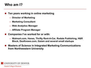 Who am I?
 Ten years working in online marketing
— Director of Marketing
— Marketing Consultant
— Web Analytics Manager
— Affiliate Program Manager
 Companies I’ve worked for or with:
— Walmart.com, Hanes, Thrifty Rent-A-Car, Rodale Publishing, H&R
Block, DexKnows.com, Gaiam and several small startups
 Masters of Science in Integrated Marketing Communications
from Northwestern University
 