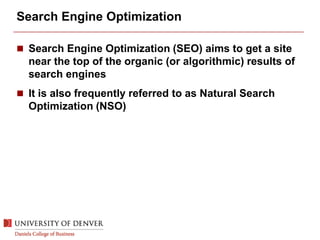 Search Engine Optimization
 Search Engine Optimization (SEO) aims to get a site
near the top of the organic (or algorithmic) results of
search engines
 It is also frequently referred to as Natural Search
Optimization (NSO)
 