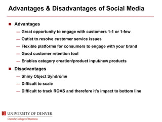 Advantages & Disadvantages of Social Media
 Advantages
— Great opportunity to engage with customers 1-1 or 1-few
— Outlet to resolve customer service issues
— Flexible platforms for consumers to engage with your brand
— Good customer retention tool
— Enables category creation/product input/new products
 Disadvantages
— Shiny Object Syndrome
— Difficult to scale
— Difficult to track ROAS and therefore it’s impact to bottom line
 