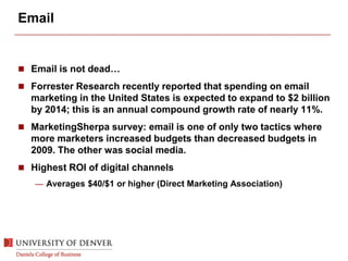 Email
 Email is not dead…
 Forrester Research recently reported that spending on email
marketing in the United States is expected to expand to $2 billion
by 2014; this is an annual compound growth rate of nearly 11%.
 MarketingSherpa survey: email is one of only two tactics where
more marketers increased budgets than decreased budgets in
2009. The other was social media.
 Highest ROI of digital channels
— Averages $40/$1 or higher (Direct Marketing Association)
 