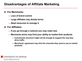 Disadvantages of Affiliate Marketing
 For Merchants:
— Loss of brand control
— Large affiliates may dictate terms
— Need resources to manage it
 For Affiliates:
— If you go through a network you may make less
— Merchants terms may limit your ability to market their products
 Commission structure might not be enough to support the way they
drive traffic
 Merchants’ agreement may limit the channels they want to use to market
products
 