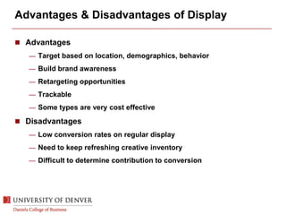 Advantages & Disadvantages of Display
 Advantages
— Target based on location, demographics, behavior
— Build brand awareness
— Retargeting opportunities
— Trackable
— Some types are very cost effective
 Disadvantages
— Low conversion rates on regular display
— Need to keep refreshing creative inventory
— Difficult to determine contribution to conversion
 