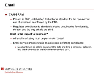 Email
 CAN-SPAM
— Passed in 2003, established first national standard for the commercial
use of email and is enforced by the FTC.
— Regulates compliance to standards around unsubscribe functionality,
content and the way emails are sent.
What is the impact to business?
— All email marketing must be permission based
— Email service providers take an active role enforcing compliance
 Merchant must be able to document the date and time a consumer opted-in,
and the IP address for the machine they used to do it.
 