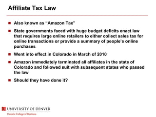 Affiliate Tax Law
 Also known as “Amazon Tax”
 State governments faced with huge budget deficits enact law
that requires large online retailers to either collect sales tax for
online transactions or provide a summary of people’s online
purchases
 Went into effect in Colorado in March of 2010
 Amazon immediately terminated all affiliates in the state of
Colorado and followed suit with subsequent states who passed
the law
 Should they have done it?
 
