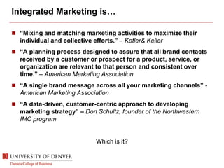 Integrated Marketing is…
 “Mixing and matching marketing activities to maximize their
individual and collective efforts.” – Kotler& Keller
 “A planning process designed to assure that all brand contacts
received by a customer or prospect for a product, service, or
organization are relevant to that person and consistent over
time.” – American Marketing Association
 “A single brand message across all your marketing channels” -
American Marketing Association
 “A data-driven, customer-centric approach to developing
marketing strategy” – Don Schultz, founder of the Northwestern
IMC program
Which is it?
 