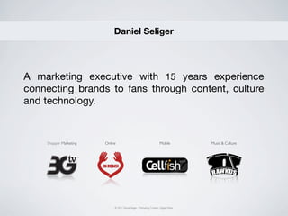 Daniel Seliger




A marketing executive with 15 years experience
connecting brands to fans through content, culture
and technology.



    Shopper Marketing   Online                                            Mobile           Music & Culture




                             © 2011 Daniel Seliger - Marketing, Content,, Digital, Media
 