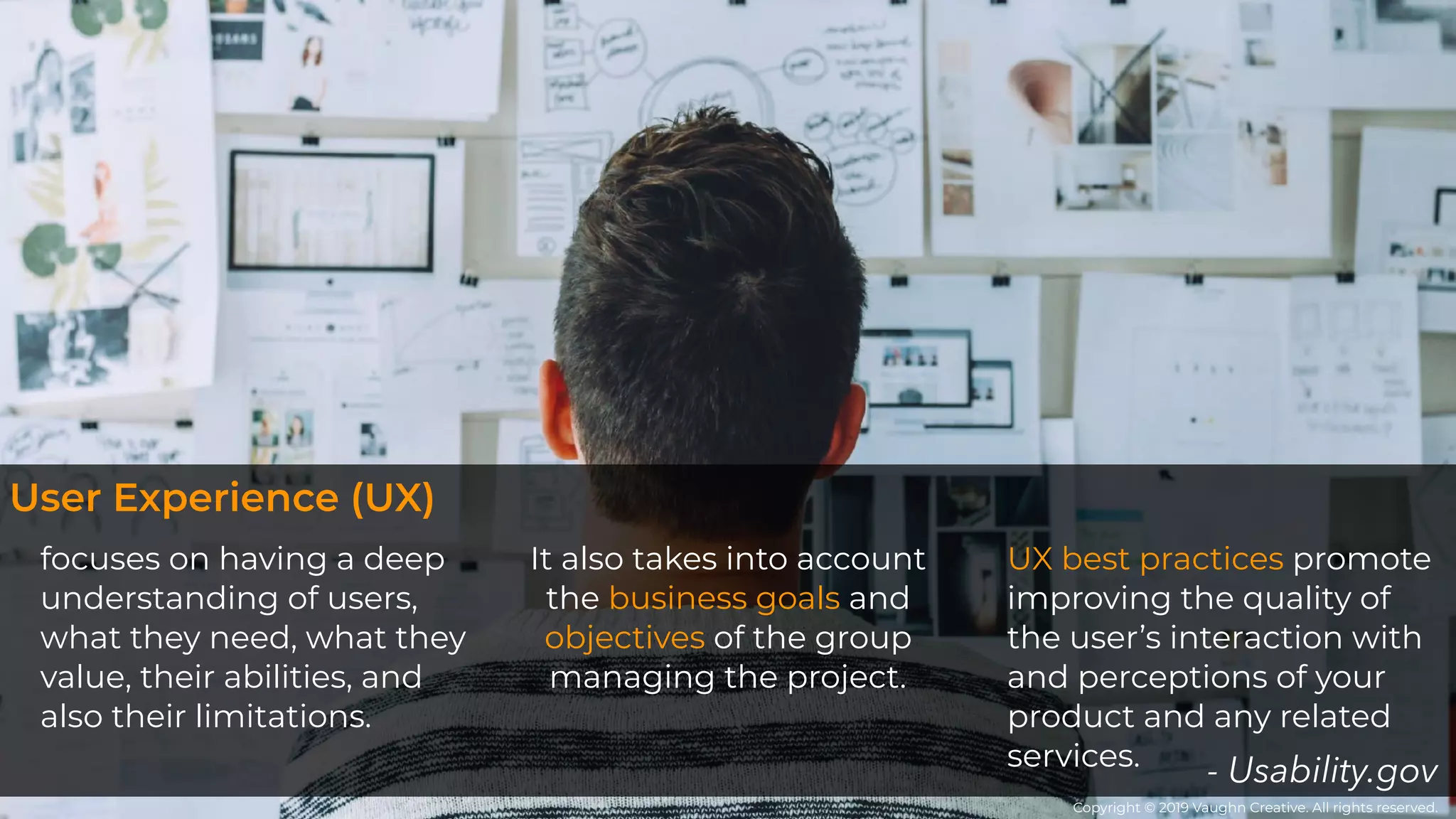 focuses on having a deep
understanding of users,
what they need, what they
value, their abilities, and
also their limitations. 
It also takes into account
the business goals and
objectives of the group
managing the project.
UX best practices promote
improving the quality of
the user’s interaction with
and perceptions of your
product and any related
services. - Usability.gov
User Experience (UX)
Copyright © 2019 Vaughn Creative. All rights reserved.
 