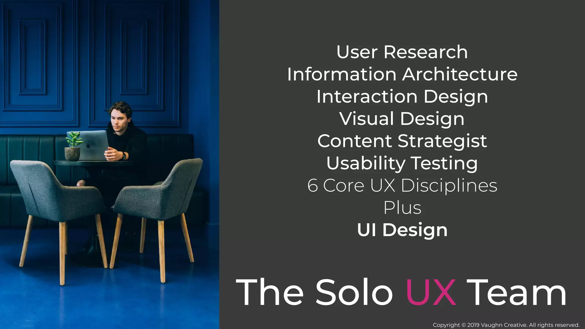 The Solo UX Team
User Research
Information Architecture
Interaction Design
Visual Design
Content Strategist
Usability Testing
6 Core UX Disciplines
Plus
UI Design
Copyright © 2019 Vaughn Creative. All rights reserved.
 