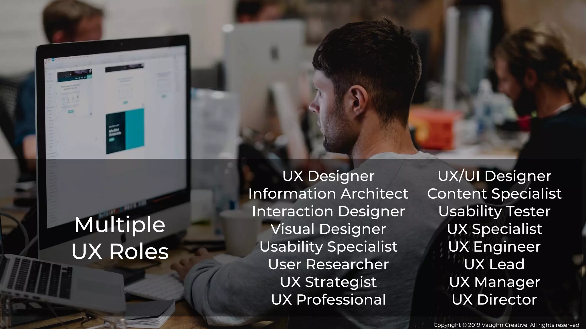 Multiple
UX Roles
UX Designer
Information Architect
Interaction Designer
Visual Designer
Usability Specialist
User Researcher
UX Strategist
UX Professional
UX/UI Designer
Content Specialist
Usability Tester
UX Specialist
UX Engineer
UX Lead
UX Manager
UX Director
Copyright © 2019 Vaughn Creative. All rights reserved.
 